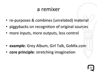 a remixer re-purposes & combines (unrelated) material piggybacks on recognition of original sources more inputs, more outputs, less control example : Grey Album, Girl Talk, GoMix.com core principle : stretching imagination 