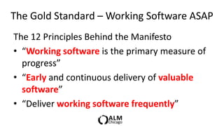 The Gold Standard – Working Software ASAP
The 12 Principles Behind the Manifesto
• “Working software is the primary measure of
  progress”
• “Early and continuous delivery of valuable
  software”
• “Deliver working software frequently”
 