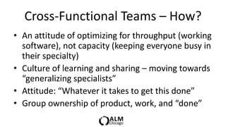 Cross-Functional Teams – How?
• An attitude of optimizing for throughput (working
  software), not capacity (keeping everyone busy in
  their specialty)
• Culture of learning and sharing – moving towards
  “generalizing specialists”
• Attitude: “Whatever it takes to get this done”
• Group ownership of product, work, and “done”
 