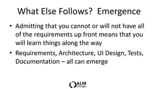What Else Follows? Emergence
• Admitting that you cannot or will not have all
  of the requirements up front means that you
  will learn things along the way
• Requirements, Architecture, UI Design, Tests,
  Documentation – all can emerge
 