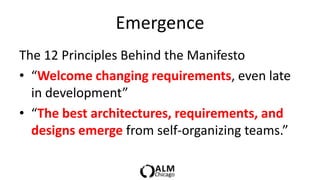 Emergence
The 12 Principles Behind the Manifesto
• “Welcome changing requirements, even late
  in development”
• “The best architectures, requirements, and
  designs emerge from self-organizing teams.”
 