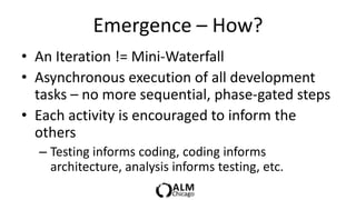 Emergence – How?
• An Iteration != Mini-Waterfall
• Asynchronous execution of all development
  tasks – no more sequential, phase-gated steps
• Each activity is encouraged to inform the
  others
  – Testing informs coding, coding informs
    architecture, analysis informs testing, etc.
 