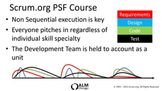 Scrum.org PSF Course
                                        Requirements
• Non Sequential execution is key          Design
• Everyone pitches in regardless of         Code
  individual skill specialty                Test
• The Development Team is held to account as a
  unit


                                   © 1993 - 2013 Scrum.org, All Rights Reserved
 