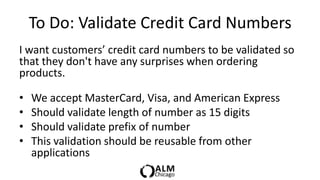To Do: Validate Credit Card Numbers
I want customers’ credit card numbers to be validated so
that they don't have any surprises when ordering
products.

•   We accept MasterCard, Visa, and American Express
•   Should validate length of number as 15 digits
•   Should validate prefix of number
•   This validation should be reusable from other
    applications
 