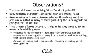 Observations?
• The team delivered something “done” and shippable!!!
• Requirements changed – sometimes they are wrong! Gasp!
• New requirements were discovered – but thin-slicing and time
  pressure resulted in many of them (including the Luhn algorithm)
  going to the “To Do” list
• Time pressure forces people to navigate the grey areas to some
  reasonable middle ground
   – Negotiating requirements – “reusable from other applications”
     requirement was negotiated away from a service, and to something
     that could be harvested later
   – Amount of testing that is reasonable – thinking of testing as risk
     management
 