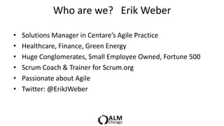 Who are we? Erik Weber

•   Solutions Manager in Centare’s Agile Practice
•   Healthcare, Finance, Green Energy
•   Huge Conglomerates, Small Employee Owned, Fortune 500
•   Scrum Coach & Trainer for Scrum.org
•   Passionate about Agile
•   Twitter: @ErikJWeber
 