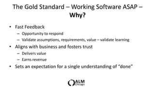 The Gold Standard – Working Software ASAP –
                    Why?
• Fast Feedback
   – Opportunity to respond
   – Validate assumptions, requirements, value – validate learning
• Aligns with business and fosters trust
   – Delivers value
   – Earns revenue
• Sets an expectation for a single understanding of “done”
 