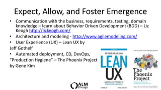 Expect, Allow, and Foster Emergence
• Communication with the business, requirements, testing, domain
   knowledge – learn about Behavior Driven Development (BDD) – Liz
   Keogh http://lizkeogh.com/
• Architecture and modeling - http://www.agilemodeling.com/
• User Experience (UX) – Lean UX by
Jeff Gothelf
• Automated deployment, CD, DevOps,
“Production Hygiene” – The Phoenix Project
by Gene Kim
 