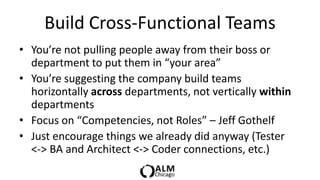 Build Cross-Functional Teams
• You’re not pulling people away from their boss or
  department to put them in “your area”
• You’re suggesting the company build teams
  horizontally across departments, not vertically within
  departments
• Focus on “Competencies, not Roles” – Jeff Gothelf
• Just encourage things we already did anyway (Tester
  <-> BA and Architect <-> Coder connections, etc.)
 