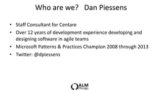 Who are we? Dan Piessens

• Staff Consultant for Centare
• Over 12 years of development experience developing and
  designing software in agile teams
• Microsoft Patterns & Practices Champion 2008 through 2013
• Twitter: @dpiessens
 
