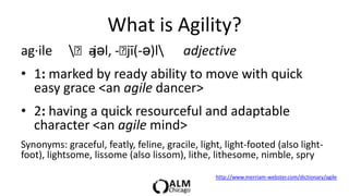 What is Agility?
ag·ile      ˈajəl, -ˈ
              -       jī(-ə)l           adjective
• 1: marked by ready ability to move with quick
  easy grace <an agile dancer>
• 2: having a quick resourceful and adaptable
  character <an agile mind>
Synonyms: graceful, featly, feline, gracile, light, light-footed (also light-
foot), lightsome, lissome (also lissom), lithe, lithesome, nimble, spry
                                                 http://www.merriam-webster.com/dictionary/agile
 