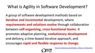 What is Agility in Software Development?
A group of software development methods based on
iterative and incremental development, where
requirements and solutions evolve through collaboration
between self-organizing, cross-functional teams. It
promotes adaptive planning, evolutionary development
and delivery, a time-boxed iterative approach, and
encourages rapid and flexible response to change.
                                http://en.wikipedia.org/wiki/Agile_software_development
 