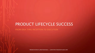 PRODUCT LIFECYCLE SUCCESS
FROM IDEA THRU INCEPTION TO EXECUTION
PRESENTATION BY: JONATHAN ROSS >> JONATHAN-ROSS@OUTLOOK.COM
 