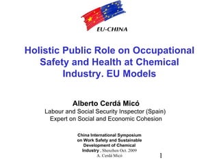1
China International Symposium
on Work Safety and Sustainable
Development of Chemical
Industry , Shenzhen Oct. 2009
A. Cerdá Micó
Holistic Public Role on Occupational
Safety and Health at Chemical
Industry. EU Models
Alberto Cerdá Micó
Labour and Social Security Inspector (Spain)
Expert on Social and Economic Cohesion
 