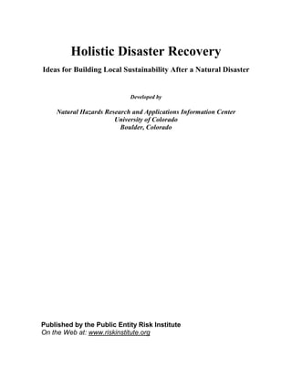 Holistic Disaster Recovery
Ideas for Building Local Sustainability After a Natural Disaster


                            Developed by

    Natural Hazards Research and Applications Information Center
                       University of Colorado
                         Boulder, Colorado




Published by the Public Entity Risk Institute
On the Web at: www.riskinstitute.org
 