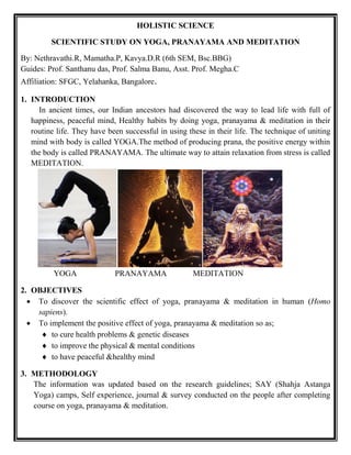 HOLISTIC SCIENCE
SCIENTIFIC STUDY ON YOGA, PRANAYAMA AND MEDITATION
By: Nethravathi.R, Mamatha.P, Kavya.D.R (6th SEM, Bsc.BBG)
Guides: Prof. Santhanu das, Prof. Salma Banu, Asst. Prof. Megha.C
Affiliation: SFGC, Yelahanka, Bangalore.
1. INTRODUCTION
In ancient times, our Indian ancestors had discovered the way to lead life with full of
happiness, peaceful mind, Healthy habits by doing yoga, pranayama & meditation in their
routine life. They have been successful in using these in their life. The technique of uniting
mind with body is called YOGA.The method of producing prana, the positive energy within
the body is called PRANAYAMA. The ultimate way to attain relaxation from stress is called
MEDITATION.
YOGA PRANAYAMA MEDITATION
2. OBJECTIVES
 To discover the scientific effect of yoga, pranayama & meditation in human (Homo
sapiens).
 To implement the positive effect of yoga, pranayama & meditation so as;
 to cure health problems & genetic diseases
 to improve the physical & mental conditions
 to have peaceful &healthy mind
3. METHODOLOGY
The information was updated based on the research guidelines; SAY (Shahja Astanga
Yoga) camps, Self experience, journal & survey conducted on the people after completing
course on yoga, pranayama & meditation.
 