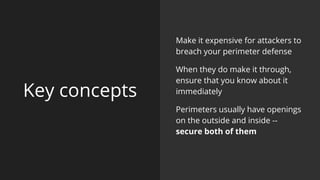 Key concepts
Make it expensive for attackers to
breach your perimeter defense
When they do make it through,
ensure that you know about it
immediately
Perimeters usually have openings
on the outside and inside --
secure both of them
 