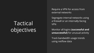 Tactical
objectives
Require a VPN for access from
external networks
Segregate internal networks using
a firewall or an internally-facing
VPN
Monitor all logins (successful and
unsuccessful) for unusual activity
Track bandwidth usage trends
using netflow data
 