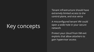 Key concepts
Tenant infrastructure should have
extremely limited access to the
control plane, and vice versa
A misconfigured tenant VM could
open a wide hole in your secure
network
Protect your cloud from VM exit
exploits that allow attackers to
gain hypervisor access
 