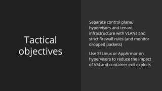 Tactical
objectives
Separate control plane,
hypervisors and tenant
infrastructure with VLANs and
strict firewall rules (and monitor
dropped packets)
Use SELinux or AppArmor on
hypervisors to reduce the impact
of VM and container exit exploits
 