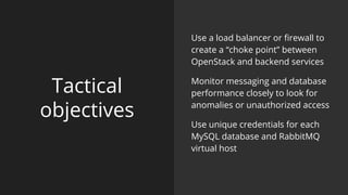 Tactical
objectives
Use a load balancer or firewall to
create a “choke point” between
OpenStack and backend services
Monitor messaging and database
performance closely to look for
anomalies or unauthorized access
Use unique credentials for each
MySQL database and RabbitMQ
virtual host
 