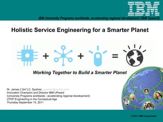 Holistic Service Engineering for a Smarter Planet Working Together to Build a Smarter Planet Dr. James (“Jim”) C. Spohrer,  [email_address] Innovation Champion and Director IBM UPward (University Programs worldwide - accelerating regional development) UTEP Engineering in the Conceptual Age Thursday September 15, 2011 