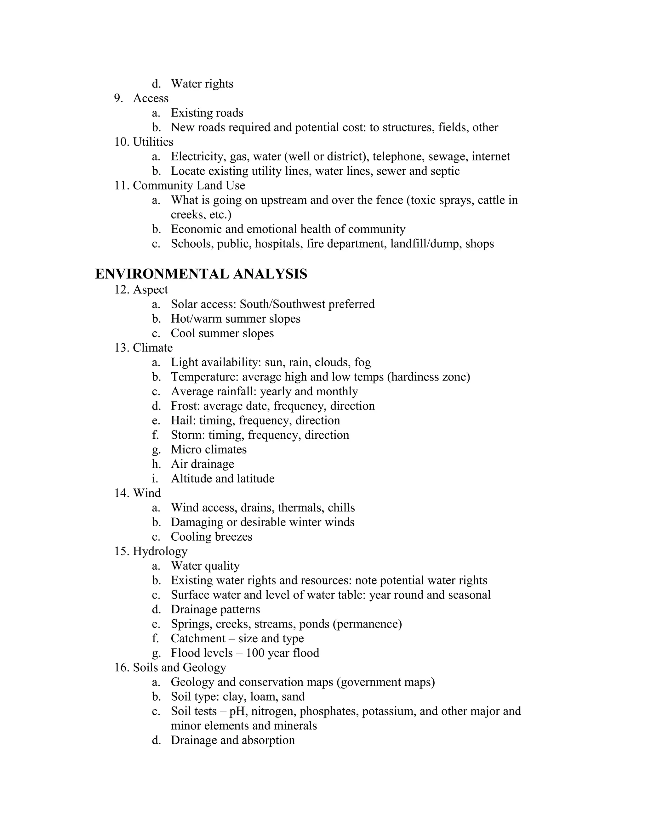 d. Water rights
 9. Access
         a. Existing roads
         b. New roads required and potential cost: to structures, fields, other
 10. Utilities
         a. Electricity, gas, water (well or district), telephone, sewage, internet
         b. Locate existing utility lines, water lines, sewer and septic
 11. Community Land Use
         a. What is going on upstream and over the fence (toxic sprays, cattle in
             creeks, etc.)
         b. Economic and emotional health of community
         c. Schools, public, hospitals, fire department, landfill/dump, shops

ENVIRONMENTAL ANALYSIS
 12. Aspect
         a. Solar access: South/Southwest preferred
         b. Hot/warm summer slopes
         c. Cool summer slopes
 13. Climate
         a. Light availability: sun, rain, clouds, fog
         b. Temperature: average high and low temps (hardiness zone)
         c. Average rainfall: yearly and monthly
         d. Frost: average date, frequency, direction
         e. Hail: timing, frequency, direction
         f. Storm: timing, frequency, direction
         g. Micro climates
         h. Air drainage
         i. Altitude and latitude
 14. Wind
         a. Wind access, drains, thermals, chills
         b. Damaging or desirable winter winds
         c. Cooling breezes
 15. Hydrology
         a. Water quality
         b. Existing water rights and resources: note potential water rights
         c. Surface water and level of water table: year round and seasonal
         d. Drainage patterns
         e. Springs, creeks, streams, ponds (permanence)
         f. Catchment – size and type
         g. Flood levels – 100 year flood
 16. Soils and Geology
         a. Geology and conservation maps (government maps)
         b. Soil type: clay, loam, sand
         c. Soil tests – pH, nitrogen, phosphates, potassium, and other major and
             minor elements and minerals
         d. Drainage and absorption
 