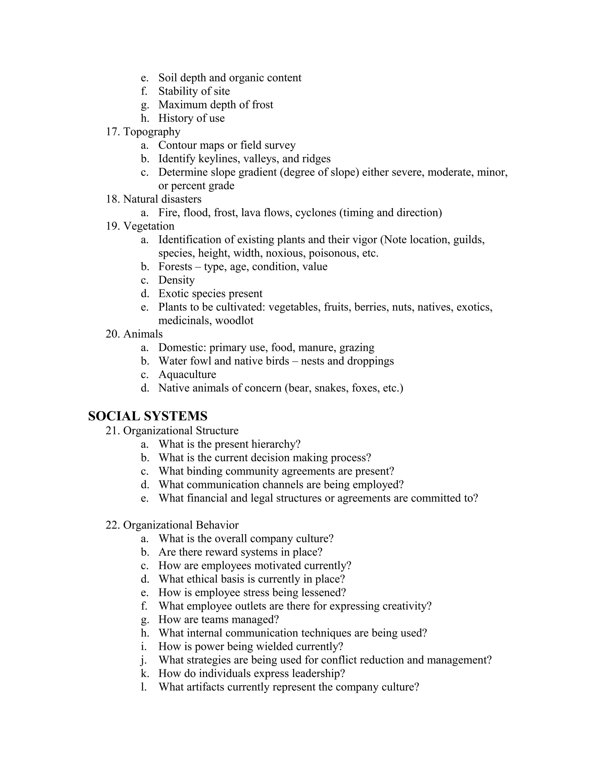 e. Soil depth and organic content
         f. Stability of site
         g. Maximum depth of frost
         h. History of use
  17. Topography
         a. Contour maps or field survey
         b. Identify keylines, valleys, and ridges
         c. Determine slope gradient (degree of slope) either severe, moderate, minor,
             or percent grade
  18. Natural disasters
         a. Fire, flood, frost, lava flows, cyclones (timing and direction)
  19. Vegetation
         a. Identification of existing plants and their vigor (Note location, guilds,
             species, height, width, noxious, poisonous, etc.
         b. Forests – type, age, condition, value
         c. Density
         d. Exotic species present
         e. Plants to be cultivated: vegetables, fruits, berries, nuts, natives, exotics,
             medicinals, woodlot
  20. Animals
         a. Domestic: primary use, food, manure, grazing
         b. Water fowl and native birds – nests and droppings
         c. Aquaculture
         d. Native animals of concern (bear, snakes, foxes, etc.)

SOCIAL SYSTEMS
  21. Organizational Structure
         a. What is the present hierarchy?
         b. What is the current decision making process?
         c. What binding community agreements are present?
         d. What communication channels are being employed?
         e. What financial and legal structures or agreements are committed to?

  22. Organizational Behavior
         a. What is the overall company culture?
         b. Are there reward systems in place?
         c. How are employees motivated currently?
         d. What ethical basis is currently in place?
         e. How is employee stress being lessened?
         f. What employee outlets are there for expressing creativity?
         g. How are teams managed?
         h. What internal communication techniques are being used?
         i. How is power being wielded currently?
         j. What strategies are being used for conflict reduction and management?
         k. How do individuals express leadership?
         l. What artifacts currently represent the company culture?
 