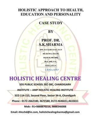 HOLISTIC APPROACH TO HEALTH, 
EDUCATION AND PERSONALITY 
CASE STUDY 
BY 
PROF. DR. 
S.K.SHARMA 
DHH, D.A.T,D.M.T,D.N.T, D.E.H 
ND, D.A.M.S, D.E.H.M, 
M.D (E.H), MD (NM), 
Ph.D. (AM), D.Sc., 
F.R.H.S, F.R.C.P, 
L.M.M.A, R.M.P 
HOLISTIC HEALING CENTRE 
SDS PUBLIC SCHOOL SEC-38C, CHANDIGARH 
INSTITUTE :- AMP HOLISTIC HEALING INSTITUTE 
SCO 114-115, Second Floor, Sector 34-A, Chandigarh 
Phone:- 0172-2662180, 4672180, 0172-4646651,4633651 
Mob:- 91+9888870216, 9888346088 
Email:-hhcchd@in.com, holistichealingsharma@gmail.com 
 