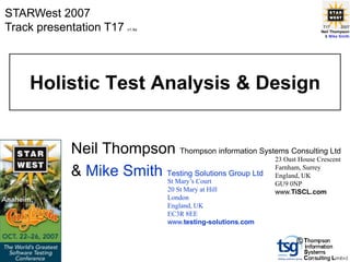 STARWest 2007
Track presentation T17   v1.4a
                                                                          T17      2007
                                                                         Neil Thompson
                                                                           & Mike Smith




    Holistic Test Analysis & Design


            Neil Thompson Thompson information Systems Consulting Ltd
                                                     23 Oast House Crescent

            & Mike Smith Testing Solutions Group Ltd Farnham,UK
                         St Mary’s Court
                                                     England,
                                                              Surrey

                                                              GU9 0NP
                                  20 St Mary at Hill          www.TiSCL.com
                                  London
                                  England, UK
                                  EC3R 8EE
                                  www.testing-solutions.com

                                                                   ©
 