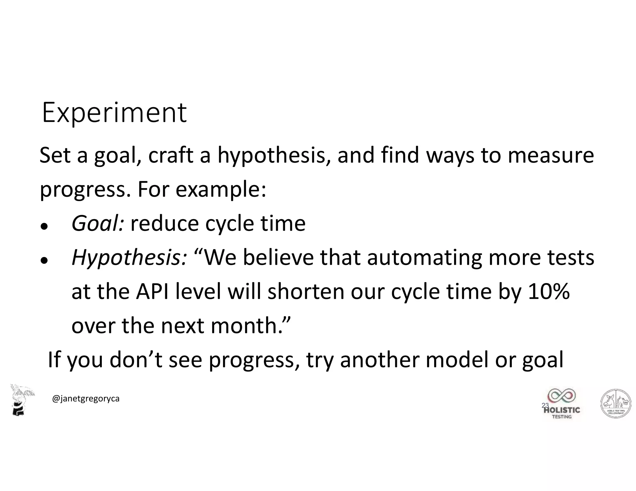@janetgregoryca
23
Experiment
Set a goal, craft a hypothesis, and find ways to measure
progress. For example:
● Goal: reduce cycle time
● Hypothesis: “We believe that automating more tests
at the API level will shorten our cycle time by 10%
over the next month.”
If you don’t see progress, try another model or goal
 