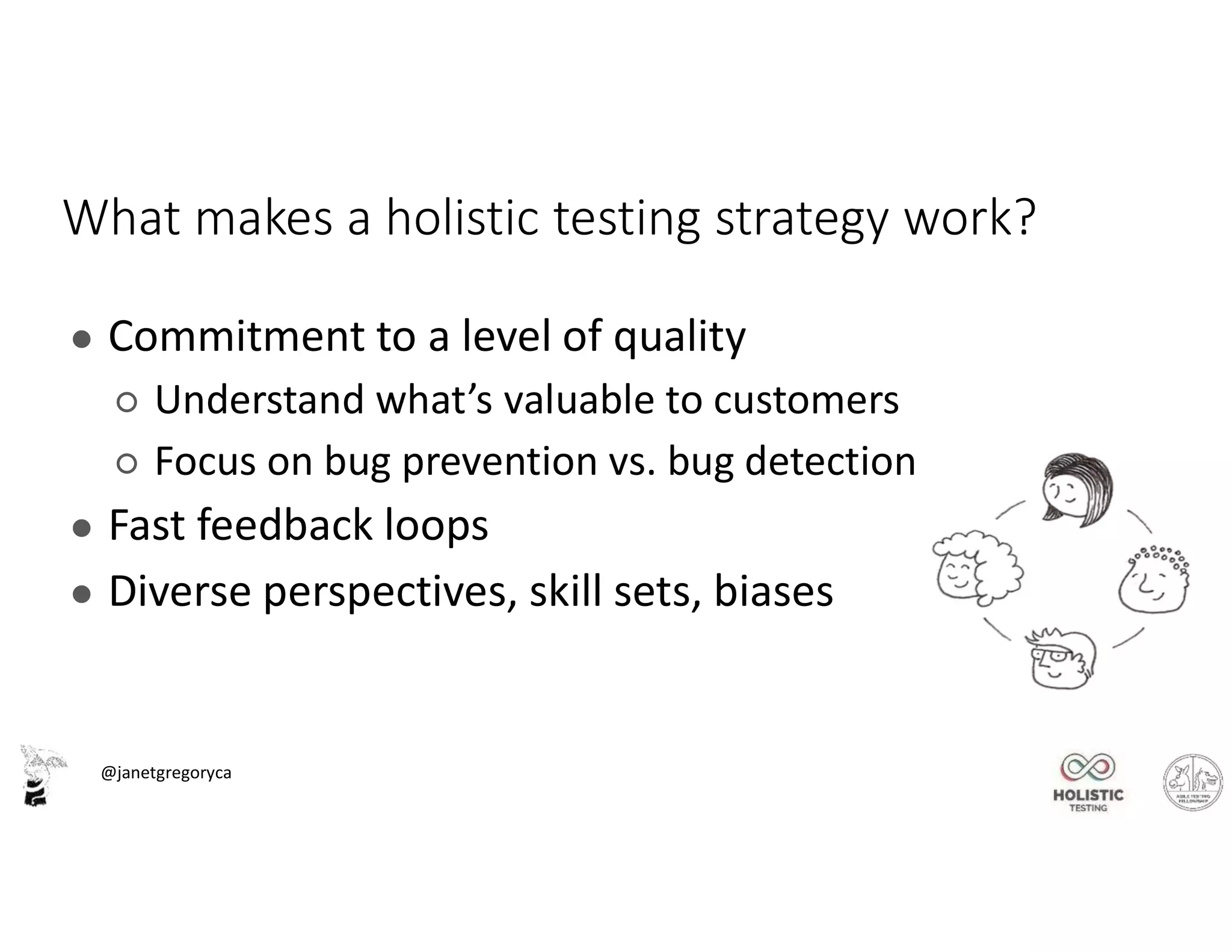 @janetgregoryca
What makes a holistic testing strategy work?
● Commitment to a level of quality
○ Understand what’s valuable to customers
○ Focus on bug prevention vs. bug detection
● Fast feedback loops
● Diverse perspectives, skill sets, biases
 