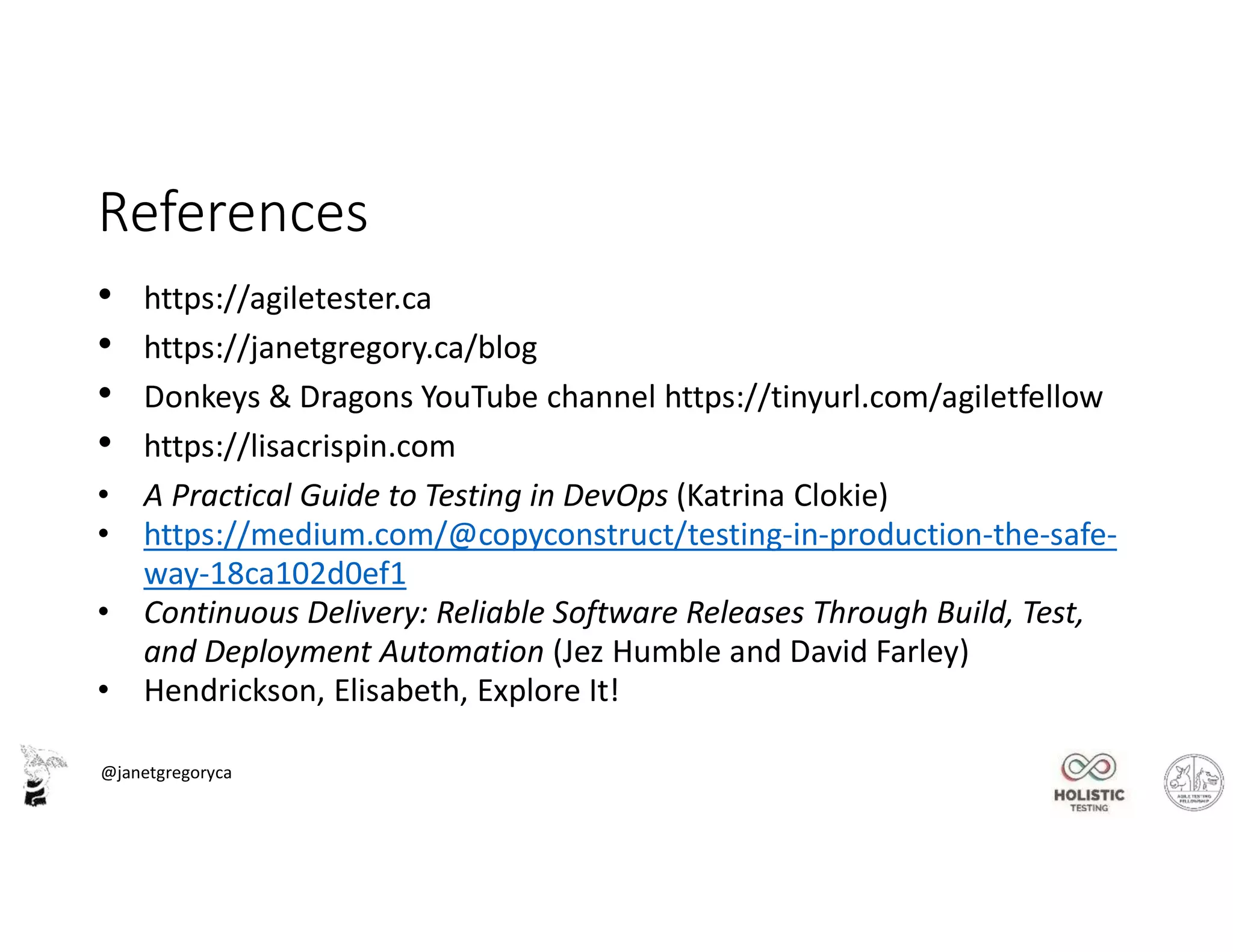 @janetgregoryca
References
• https://agiletester.ca
• https://janetgregory.ca/blog
• Donkeys & Dragons YouTube channel https://tinyurl.com/agiletfellow
• https://lisacrispin.com
• A Practical Guide to Testing in DevOps (Katrina Clokie)
• https://medium.com/@copyconstruct/testing-in-production-the-safe-
way-18ca102d0ef1
• Continuous Delivery: Reliable Software Releases Through Build, Test,
and Deployment Automation (Jez Humble and David Farley)
• Hendrickson, Elisabeth, Explore It!
 