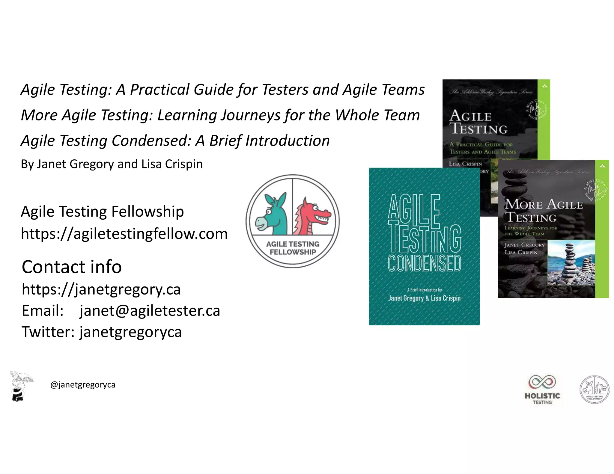 @janetgregoryca
Agile Testing: A Practical Guide for Testers and Agile Teams
More Agile Testing: Learning Journeys for the Whole Team
Agile Testing Condensed: A Brief Introduction
By Janet Gregory and Lisa Crispin
Agile Testing Fellowship
https://agiletestingfellow.com
Contact info
https://janetgregory.ca
Email: janet@agiletester.ca
Twitter: janetgregoryca
 