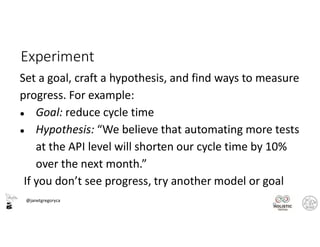 @janetgregoryca
23
Experiment
Set a goal, craft a hypothesis, and find ways to measure
progress. For example:
● Goal: reduce cycle time
● Hypothesis: “We believe that automating more tests
at the API level will shorten our cycle time by 10%
over the next month.”
If you don’t see progress, try another model or goal
 