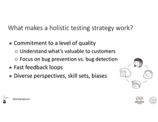 @janetgregoryca
What makes a holistic testing strategy work?
● Commitment to a level of quality
○ Understand what’s valuable to customers
○ Focus on bug prevention vs. bug detection
● Fast feedback loops
● Diverse perspectives, skill sets, biases
 