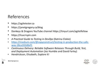@janetgregoryca
References
• https://agiletester.ca
• https://janetgregory.ca/blog
• Donkeys & Dragons YouTube channel https://tinyurl.com/agiletfellow
• https://lisacrispin.com
• A Practical Guide to Testing in DevOps (Katrina Clokie)
• https://medium.com/@copyconstruct/testing-in-production-the-safe-
way-18ca102d0ef1
• Continuous Delivery: Reliable Software Releases Through Build, Test,
and Deployment Automation (Jez Humble and David Farley)
• Hendrickson, Elisabeth, Explore It!
 