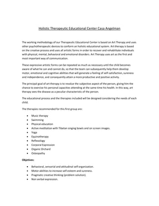 Holistic Therapeutic Educational Center Casa Angelman


The working methodology of our Therapeutic Educational Center is based on Art Therapy and uses
other psychotherapeutic devices to conform an holistic educational system. Art therapy is based
on the creative process and uses all artistic forms in order to recover and rehabilitate individuals
with physical, mental, behavioral and emotional disorders. Art Therapy uses art as the first and
most important way of communication.

These expressive artistic forms can be repeated as much as necessary until the child becomes
aware of what he can and cannot do, so that the team can subsequently help them develop
motor, emotional and cognitive abilities that will generate a feeling of self-satisfaction, sureness
and independence, and consequently attain a more productive and positive activity.

The principal goal of art therapy is to revalue the subjective aspect of the person, giving him the
chance to exercise his personal capacities attending at the same time his health. In this way, art
therapy sees the disease as a peculiar characteristic of the person.

The educational process and the therapies included will be designed considering the needs of each
child.

The therapies recommended for this first group are:

       Music therapy
       Swimming
       Physical education
       Active meditation with Tibetan singing bowls and on screen images.
       Yoga
       Equinotherapy
       Reflexology
       Corporal Expression
       Organic Orchard
       Osteopathy

Objetives:

       Behavioral, sensorial and attitudinal self organization.
       Motor abilities to increase self esteem and sureness.
       Pragmatic creative thinking (problem solution).
       Non verbal expression.
 