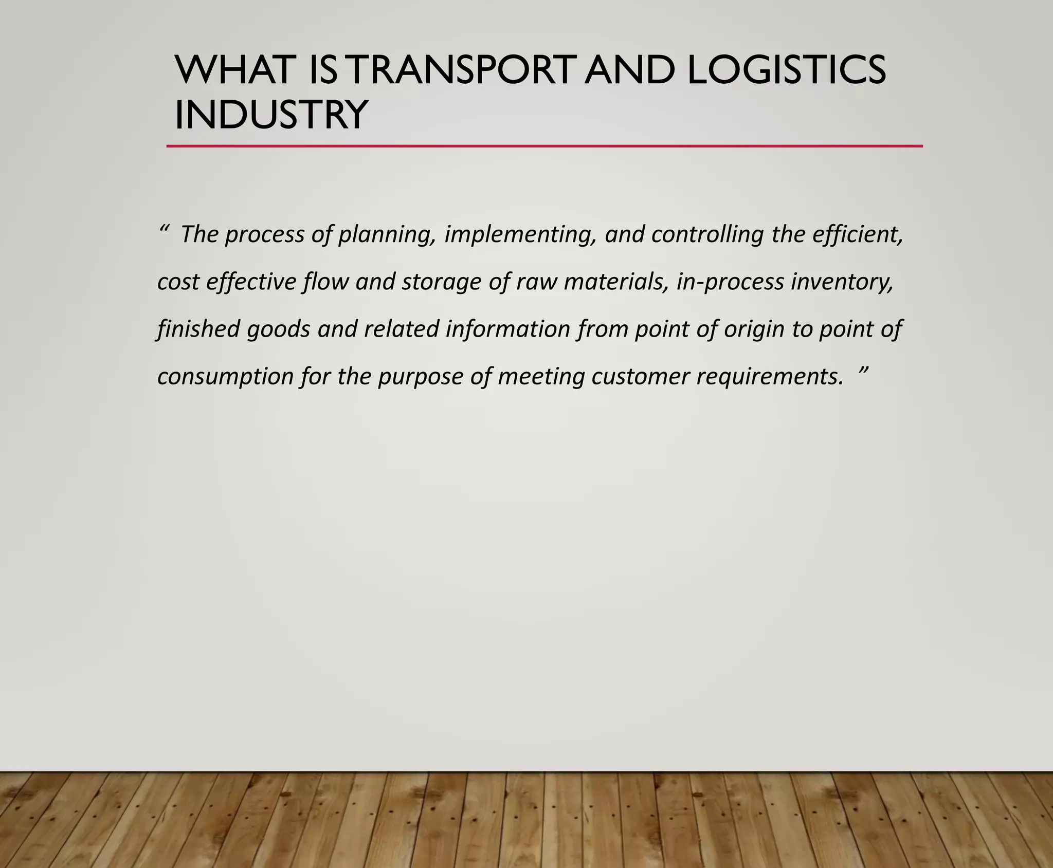 WHAT ISTRANSPORT AND LOGISTICS
INDUSTRY
“ The process of planning, implementing, and controlling the efficient,
cost effective flow and storage of raw materials, in-process inventory,
finished goods and related information from point of origin to point of
consumption for the purpose of meeting customer requirements. ”
 