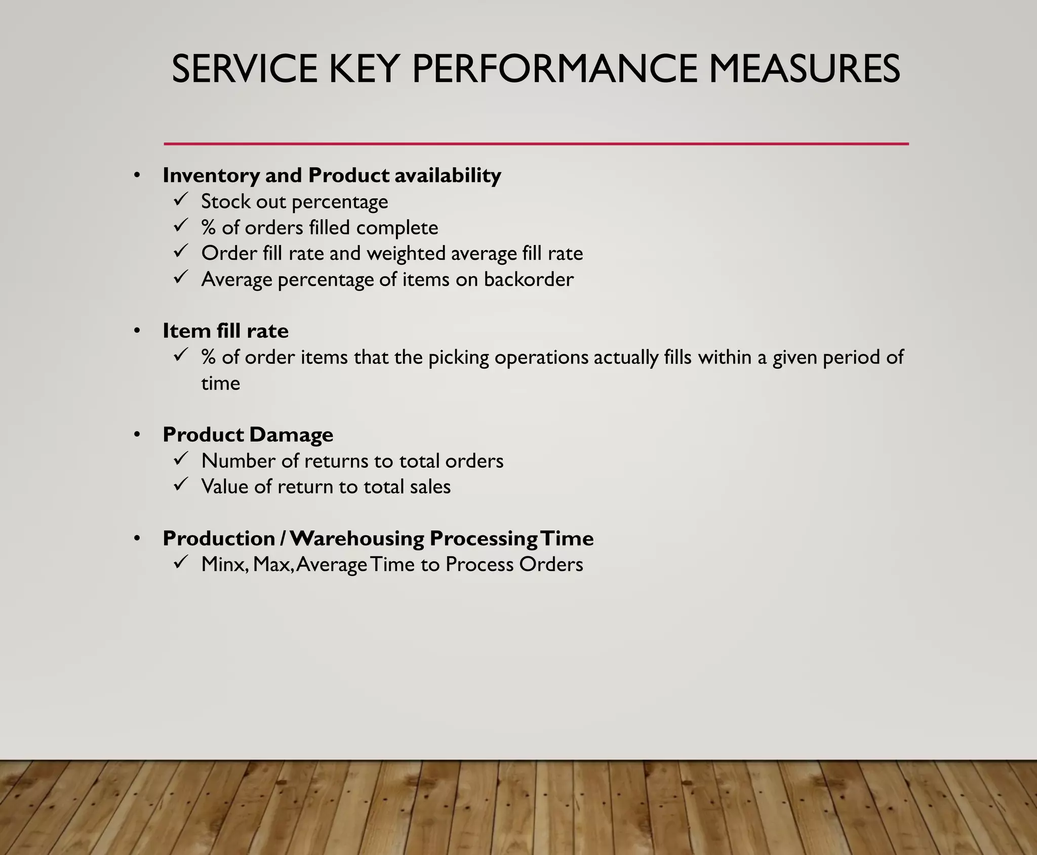 SERVICE KEY PERFORMANCE MEASURES
• Inventory and Product availability
✓ Stock out percentage
✓ % of orders filled complete
✓ Order fill rate and weighted average fill rate
✓ Average percentage of items on backorder
• Item fill rate
✓ % of order items that the picking operations actually fills within a given period of
time
• Product Damage
✓ Number of returns to total orders
✓ Value of return to total sales
• Production /Warehousing ProcessingTime
✓ Minx, Max,AverageTime to Process Orders
 