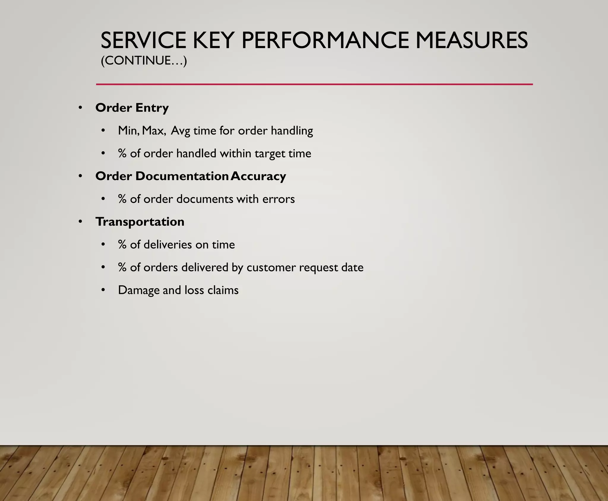 SERVICE KEY PERFORMANCE MEASURES
(CONTINUE…)
• Order Entry
• Min, Max, Avg time for order handling
• % of order handled within target time
• Order DocumentationAccuracy
• % of order documents with errors
• Transportation
• % of deliveries on time
• % of orders delivered by customer request date
• Damage and loss claims
 