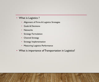 • What is Logistics ?
• Alignment of Firms & Logistics Strategies
• Goals & Decisions
• Networks
• Strategy Formulation
• Channel Strategy
• Strategy Implementation
• Measuring Logistics Performance
• What is importance ofTransportation in Logistics?
 