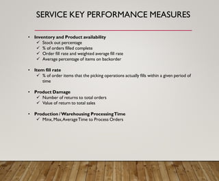 SERVICE KEY PERFORMANCE MEASURES
• Inventory and Product availability
✓ Stock out percentage
✓ % of orders filled complete
✓ Order fill rate and weighted average fill rate
✓ Average percentage of items on backorder
• Item fill rate
✓ % of order items that the picking operations actually fills within a given period of
time
• Product Damage
✓ Number of returns to total orders
✓ Value of return to total sales
• Production /Warehousing ProcessingTime
✓ Minx, Max,AverageTime to Process Orders
 