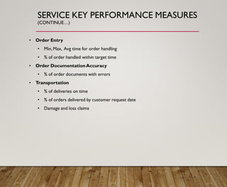 SERVICE KEY PERFORMANCE MEASURES
(CONTINUE…)
• Order Entry
• Min, Max, Avg time for order handling
• % of order handled within target time
• Order DocumentationAccuracy
• % of order documents with errors
• Transportation
• % of deliveries on time
• % of orders delivered by customer request date
• Damage and loss claims
 