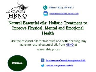 Natural Essential oils: Holistic Treatment to
Improve Physical, Mental and Emotional
Health
Use the essential oils for fast relief and better healing. Buy
genuine natural essential oils from HBNO at
reasonable prices.
Office: (805) 384 0473
info@essentialnaturaloils.com
twitter.com/HBNaturalOils
facebook.com/HealthBeautyNaturalOils
Wholesale
 
