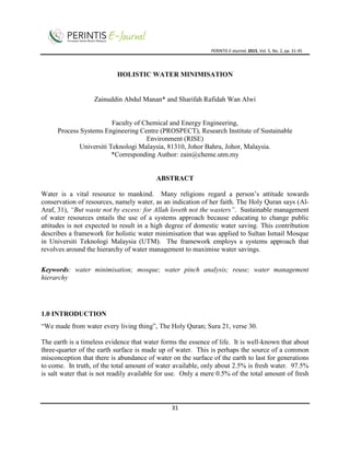 PERINTIS E-Journal, 2015, Vol. 5, No. 2, pp. 31-45
31
HOLISTIC WATER MINIMISATION
Zainuddin Abdul Manan* and Sharifah Rafidah Wan Alwi
Faculty of Chemical and Energy Engineering,
Process Systems Engineering Centre (PROSPECT), Research Institute of Sustainable
Environment (RISE)
Universiti Teknologi Malaysia, 81310, Johor Bahru, Johor, Malaysia.
*Corresponding Author: zain@cheme.utm.my
ABSTRACT
Water is a vital resource to mankind. Many religions regard a person’s attitude towards
conservation of resources, namely water, as an indication of her faith. The Holy Quran says (Al-
Araf, 31), “But waste not by excess: for Allah loveth not the wasters”. Sustainable management
of water resources entails the use of a systems approach because educating to change public
attitudes is not expected to result in a high degree of domestic water saving. This contribution
describes a framework for holistic water minimisation that was applied to Sultan Ismail Mosque
in Universiti Teknologi Malaysia (UTM). The framework employs a systems approach that
revolves around the hierarchy of water management to maximise water savings.
Keywords: water minimisation; mosque; water pinch analysis; reuse; water management
hierarchy
1.0 INTRODUCTION
“We made from water every living thing”, The Holy Quran; Sura 21, verse 30.
The earth is a timeless evidence that water forms the essence of life. It is well-known that about
three-quarter of the earth surface is made up of water. This is perhaps the source of a common
misconception that there is abundance of water on the surface of the earth to last for generations
to come. In truth, of the total amount of water available, only about 2.5% is fresh water. 97.5%
is salt water that is not readily available for use. Only a mere 0.5% of the total amount of fresh
 