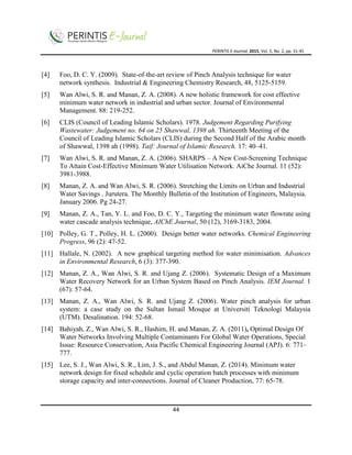 PERINTIS E-Journal, 2015, Vol. 5, No. 2, pp. 31-45
44
[4] Foo, D. C. Y. (2009). State-of-the-art review of Pinch Analysis technique for water
network synthesis. Industrial & Engineering Chemistry Research, 48, 5125-5159.
[5] Wan Alwi, S. R. and Manan, Z. A. (2008). A new holistic framework for cost effective
minimum water network in industrial and urban sector. Journal of Environmental
Management. 88: 219-252.
[6] CLIS (Council of Leading Islamic Scholars). 1978. Judgement Regarding Purifying
Wastewater: Judgement no. 64 on 25 Shawwal, 1398 ah. Thirteenth Meeting of the
Council of Leading Islamic Scholars (CLIS) during the Second Half of the Arabic month
of Shawwal, 1398 ah (1998). Taif: Journal of Islamic Research. 17: 40–41.
[7] Wan Alwi, S. R. and Manan, Z. A. (2006). SHARPS – A New Cost-Screening Technique
To Attain Cost-Effective Minimum Water Utilisation Network. AiChe Journal. 11 (52):
3981-3988.
[8] Manan, Z. A. and Wan Alwi, S. R. (2006). Stretching the Limits on Urban and Industrial
Water Savings . Jurutera. The Monthly Bulletin of the Institution of Engineers, Malaysia.
January 2006. Pg 24-27.
[9] Manan, Z. A., Tan, Y. L. and Foo, D. C. Y., Targeting the minimum water flowrate using
water cascade analysis technique, AIChE Journal, 50 (12), 3169-3183, 2004.
[10] Polley, G. T., Polley, H. L. (2000). Design better water networks. Chemical Engineering
Progress, 96 (2): 47-52.
[11] Hallale, N. (2002). A new graphical targeting method for water minimisation. Advances
in Environmental Research, 6 (3): 377-390.
[12] Manan, Z. A., Wan Alwi, S. R. and Ujang Z. (2006). Systematic Design of a Maximum
Water Recovery Network for an Urban System Based on Pinch Analysis. IEM Journal. 1
(67): 57-64.
[13] Manan, Z. A., Wan Alwi, S. R. and Ujang Z. (2006). Water pinch analysis for urban
system: a case study on the Sultan Ismail Mosque at Universiti Teknologi Malaysia
(UTM). Desalination. 194: 52-68.
[14] Bahiyah, Z., Wan Alwi, S. R., Hashim, H. and Manan, Z. A. (2011), Optimal Design Of
Water Networks Involving Multiple Contaminants For Global Water Operations, Special
Issue: Resource Conservation, Asia Pacific Chemical Engineering Journal (APJ). 6: 771–
777.
[15] Lee, S. J., Wan Alwi, S. R., Lim, J. S., and Abdul Manan, Z. (2014). Minimum water
network design for fixed schedule and cyclic operation batch processes with minimum
storage capacity and inter-connections. Journal of Cleaner Production, 77: 65-78.
 