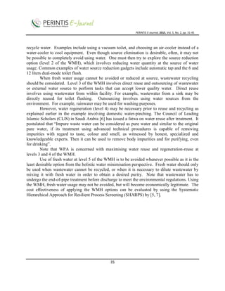PERINTIS E-Journal, 2015, Vol. 5, No. 2, pp. 31-45
35
recycle water. Examples include using a vacuum toilet, and choosing an air-cooler instead of a
water-cooler to cool equipment. Even though source elimination is desirable, often, it may not
be possible to completely avoid using water. One must then try to explore the source reduction
option (level 2 of the WMH), which involves reducing water quantity at the source of water
usage. Common examples of water source reduction gadgets include automatic tap and the 6 and
12 liters dual-mode toilet flush.
When fresh water usage cannot be avoided or reduced at source, wastewater recycling
should be considered. Level 3 of the WMH involves direct reuse and outsourcing of wastewater
or external water source to perform tasks that can accept lower quality water. Direct reuse
involves using wastewater from within facility. For example, wastewater from a sink may be
directly reused for toilet flushing. Outsourcing involves using water sources from the
environment. For example, rainwater may be used for washing purposes.
However, water regeneration (level 4) may be necessary prior to reuse and recycling as
explained earlier in the example involving domestic water-pinching. The Council of Leading
Islamic Scholars (CLIS) in Saudi Arabia [6] has issued a fatwa on water reuse after treatment. It
postulated that “Impure waste water can be considered as pure water and similar to the original
pure water, if its treatment using advanced technical procedures is capable of removing
impurities with regard to taste, colour and smell, as witnessed by honest, specialized and
knowledgeable experts. Then it can be used to remove body impurities and for purifying, even
for drinking”.
Note that WPA is concerned with maximising water reuse and regeneration-reuse at
levels 3 and 4 of the WMH.
Use of fresh water at level 5 of the WMH is to be avoided whenever possible as it is the
least desirable option from the holistic water minimisation perspective. Fresh water should only
be used when wastewater cannot be recycled, or when it is necessary to dilute wastewater by
mixing it with fresh water in order to obtain a desired purity. Note that wastewater has to
undergo the end-of-pipe treatment before discharge to meet the environmental regulations. Using
the WMH, fresh water usage may not be avoided, but will become economically legitimate. The
cost effectiveness of applying the WMH options can be evaluated by using the Systematic
Hierarchical Approach for Resilient Process Screening (SHARPS) by [5, 7].
 