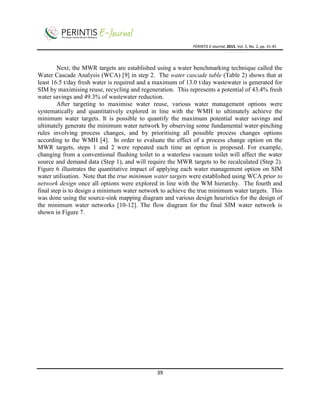 PERINTIS E-Journal, 2015, Vol. 5, No. 2, pp. 31-45
39
Next, the MWR targets are established using a water benchmarking technique called the
Water Cascade Analysis (WCA) [9] in step 2. The water cascade table (Table 2) shows that at
least 16.5 t/day fresh water is required and a maximum of 13.0 t/day wastewater is generated for
SIM by maximising reuse, recycling and regeneration. This represents a potential of 43.4% fresh
water savings and 49.3% of wastewater reduction.
After targeting to maximise water reuse, various water management options were
systematically and quantitatively explored in line with the WMH to ultimately achieve the
minimum water targets. It is possible to quantify the maximum potential water savings and
ultimately generate the minimum water network by observing some fundamental water-pinching
rules involving process changes, and by prioritising all possible process changes options
according to the WMH [4]. In order to evaluate the effect of a process change option on the
MWR targets, steps 1 and 2 were repeated each time an option is proposed. For example,
changing from a conventional flushing toilet to a waterless vacuum toilet will affect the water
source and demand data (Step 1), and will require the MWR targets to be recalculated (Step 2).
Figure 6 illustrates the quantitative impact of applying each water management option on SIM
water utilisation. Note that the true minimum water targets were established using WCA prior to
network design once all options were explored in line with the WM hierarchy. The fourth and
final step is to design a minimum water network to achieve the true minimum water targets. This
was done using the source-sink mapping diagram and various design heuristics for the design of
the minimum water networks [10-12]. The flow diagram for the final SIM water network is
shown in Figure 7.
 