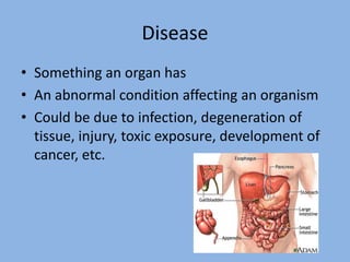 Disease
• Something an organ has
• An abnormal condition affecting an organism
• Could be due to infection, degeneration of
  tissue, injury, toxic exposure, development of
  cancer, etc.
 